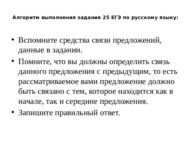 Алгоритм выполнения задания 25 ЕГЭ по русскому языку:   Вспомните средства связи предложений, данные в задании. Помните, что вы должны определить связь данного предложения с предыдущим, то есть рассматриваемое вами предложение должно быть связано с тем, которое находится как в начале, так и середине предложения. Запишите правильный ответ. 