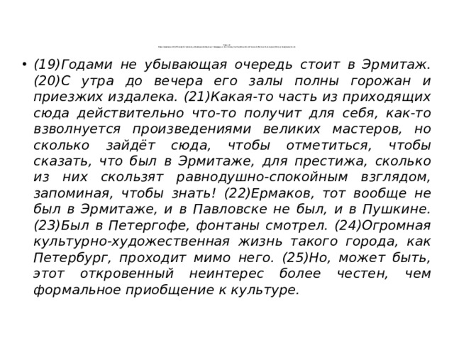  Задание 1  Среди предложений 19–25 найдите такое(-ие), которое(-ые) связано(-ы) с предыдущим при помощи притяжательного местоимения. Напишите номер(-а) этого(-их) предложения(-ий).    (19)Годами не убывающая очередь стоит в Эрмитаж. (20)С утра до вечера его залы полны горожан и приезжих издалека. (21)Какая-то часть из приходящих сюда действительно что-то получит для себя, как-то взволнуется произведениями великих мастеров, но сколько зайдёт сюда, чтобы отметиться, чтобы сказать, что был в Эрмитаже, для престижа, сколько из них скользят равнодушно-спокойным взглядом, запоминая, чтобы знать! (22)Ермаков, тот вообще не был в Эрмитаже, и в Павловске не был, и в Пушкине. (23)Был в Петергофе, фонтаны смотрел. (24)Огромная культурно-художественная жизнь такого города, как Петербург, проходит мимо него. (25)Но, может быть, этот откровенный неинтерес более честен, чем формальное приобщение к культуре. 