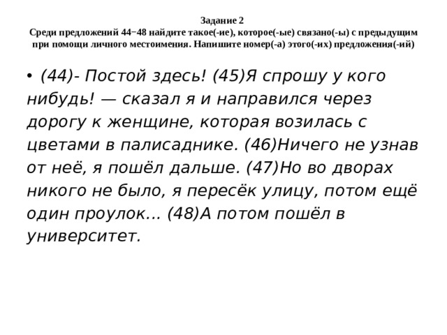 Задание 2  Среди предложений 44−48 найдите такое(-ие), которое(-ые) связано(-ы) с предыдущим при помощи личного местоимения. Напишите номер(-а) этого(-их) предложения(-ий) (44)- Постой здесь! (45)Я спрошу у кого нибудь! — сказал я и направился через дорогу к женщине, которая возилась с цветами в палисаднике. (46)Ничего не узнав от неё, я пошёл дальше. (47)Но во дворах никого не было, я пересёк улицу, потом ещё один проулок... (48)А потом пошёл в университет. 