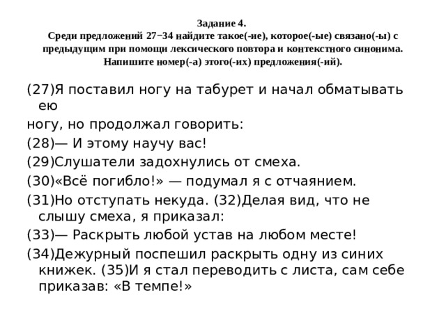 Задание 4.  Среди предложений 27−34 найдите такое(-ие), которое(-ые) связано(-ы) с предыдущим при помощи лексического повтора и контекстного синонима. Напишите номер(-а) этого(-их) предложения(-ий). (27)Я поставил ногу на табурет и начал обматывать ею ногу, но продолжал говорить: (28)— И этому научу вас! (29)Слушатели задохнулись от смеха. (30)«Всё погибло!» — подумал я с отчаянием. (31)Но отступать некуда. (32)Делая вид, что не слышу смеха, я приказал: (33)— Раскрыть любой устав на любом месте! (34)Дежурный поспешил раскрыть одну из синих книжек. (35)И я стал переводить с листа, сам себе приказав: «В темпе!»  