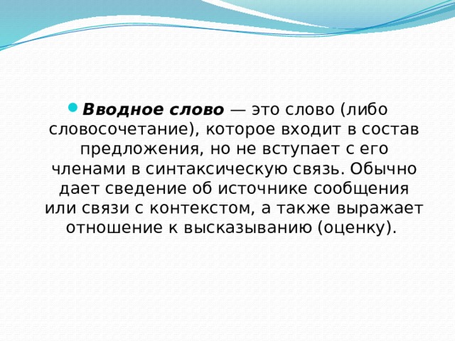 Вводное слово — это слово (либо словосочетание), которое входит в состав предложения, но не вступает с его членами в синтаксическую связь. Обычно дает сведение об источнике сообщения или связи с контекстом, а также выражает отношение к высказыванию (оценку). 