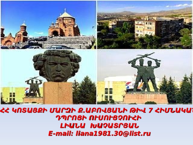           ՀՀ ԿՈՏԱՅՔԻ ՄԱՐԶԻ  Ք.ԱԲՈՎՅԱՆԻ ԹԻՎ 7  ՀԻՄՆԱԿԱՆ ԴՊՐՈՑ Ի ՈՒՍՈՒՑՉՈՒՀԻ  ԼԻԱՆԱ  ԽԱՉԱՏՐՅ ԱՆ E-mail: liana 1981.30 @list.ru  