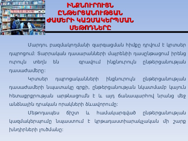 ԻՆՔՆՈՒՐՈՒՅՆ  ԸՆԹԵՐՑԱՆՈՒԹՅԱՆ ԺԱՄԵՐԻ ԿԱԶՄԱԿԵՐՊՄԱՆ ՄԵԹՈԴՆԵՐԸ  Մարդու բազմակողմանի զարգացման հիմքը դրվում է կրտսեր դպրոցում: Տարրական դասարանների մայրենիի դասընթացում իրենց ուրույն տեղն են գրավում ինքնուրույն ընթերցանությ ան դասաժամերը :  Կրտսեր դպրոցականների ինքնուրույն ընթերցանության դասաժամերի նպատակը գրքի, ընթերցանության նկատմամբ կայուն հետաքրքրության արթնացումն է և այդ ճանապարհով նրանց մեջ անձնային դրական որակների ձևավորումը:  Մեթոդապես ճիշտ և համակարգված ընթերցանության կազմակերպումը նպաստում է կրթադաստիարակչական մի շարք խնդիրների լուծմանը:  