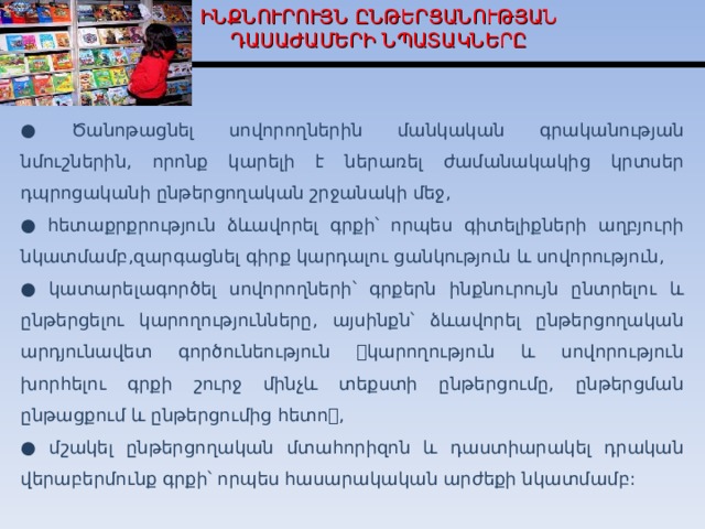 ԻՆՔՆՈՒՐՈՒՅՆ ԸՆԹԵՐՑԱՆՈՒԹՅԱՆ ԴԱՍԱԺԱՄԵՐԻ ՆՊԱՏԱԿՆԵՐԸ ● Ծանոթացնել սովորողներին մանկական գրականության նմուշներին, որոնք կարելի է ներառել ժամանակակից կրտսեր դպրոցականի ընթերցողական շրջանակի մեջ, ● հետաքրքրություն ձևավորել գրքի՝ որպես գիտելիքների աղբյուրի նկատմամբ,զարգացնել գիրք կարդալու ցանկություն և սովորություն, ● կատարելագործել սովորողների՝ գրքերն ինքնուրույն ընտրելու և ընթերցելու կարողությունները, այսինքն՝ ձևավորել ընթերցողական արդյունավետ գործունեություն կարողություն և սովորություն խորհելու գրքի շուրջ մինչև տեքստի ընթերցումը, ընթերցման ընթացքում և ընթերցումից հետո, ● մշակել ընթերցողական մտահորիզոն և դաստիարակել դրական վերաբերմունք գրքի՝ որպես հասարակական արժեքի նկատմամբ:  