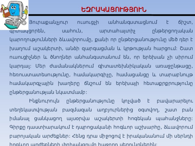 Ե ԶՐԱԿԱՑՈՒԹՅՈՒՆ  Յուրաքանչյուր ուսուցչի անհանգստացնում է ճիշտ, գիտակցորեն, սահուն, արտահայտիչ ընթերցողական կարողությունների ձևավորումը, քանի որ ընթերցանությունը մեծ դեր է խաղում աշակերտի, անձի զարգացման և կրթության հարցում: Շատ ուսուցիչներ և ծնողներ անհանգստանում են, որ երեխան չի սիրում կարդալ: Մեր ժամանակներում գիտատեխնիկական առաջընթացը, հեռուստատեսությունը, համակարգիչը, համացանցը և տարաբնույթ համակարգչային խաղերը ճնշում են երեխայի հետաքրքրությունը ընթերցանության նկատմամբ:   Ինքնուրույն ընթերցանությունը կոչված է բավարարելու տեղեկատվության բազմազան աղբյուրներից օգտվող, շատ բան իմանալ ցանկացող այսօրվա աշակերտի հոգեկան պահանջները: Գիրքը դաստիարակում է դպրոցականի հոգևոր աշխարհը, ձևավորում բարոյական արժեքներ: Հենց դրա միջոցով է իրականանում մի սերնդի հոգևոր արժեքների փոխանցումը հաջորդ սերունդներին:  