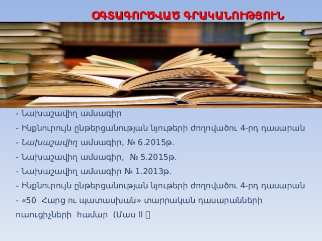 ՕԳՏԱԳՈՐԾՎԱԾ ԳՐԱԿԱՆՈՒԹՅՈՒՆ - Նախաշավիղ ամսագիր - Ինքնուրույն ընթերցանության նյութերի ժողովածու 4-րդ դասարան - Նախաշավիղ ամսագիր , № 6.2015թ. - Նախաշավիղ ամսագիր , № 5 . 2015թ. - Նախաշավիղ ամսագիր № 1.2013թ. - Ինքնուրույն ընթերցանության նյութերի ժողովածու 4-րդ դասարան - «50 Հարց ու պատասխան » տարրական դասարանների ուսուցիչների համար  (Մաս ll   