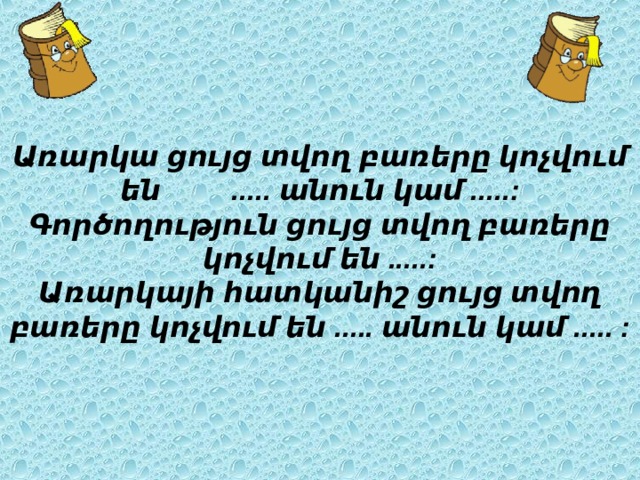 Առարկա ցույց տվող բառերը կոչվում են ..... անուն կամ .....:  Գործողություն ցույց տվող բառերը կոչվում են .....:  Առարկայի հատկանիշ ցույց տվող բառերը կոչվում են ..... անուն կամ ..... :  