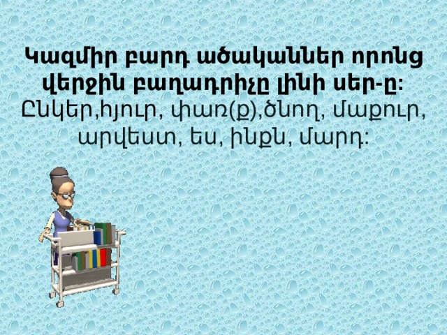 Կազմիր բարդ ածականներ որոնց վերջին բաղադրիչը լինի սեր-ը:  Ընկեր,հյուր, փառ(ք),ծնող, մաքուր, արվեստ, ես, ինքն, մարդ:   