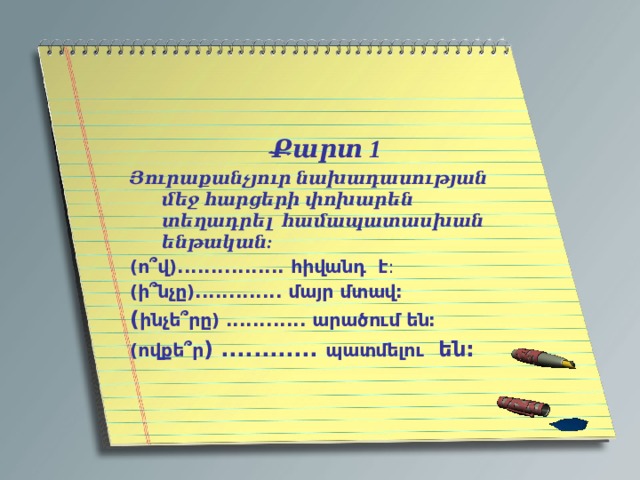 Քարտ 1 Յուրաքանչյուր նախադասության մեջ հարցերի փոխարեն տեղադրել համապատասխան ենթական: (ո՞վ)................ հիվանդ է : (ի՞նչը)............. մայր մտավ: ( ինչե՞րը) ............ արածում են: (ովքե՞ր ) ............ պատմելու են: 