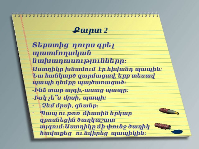   Քարտ 2   Տեքստից դուրս գրել պատմողական նախադասությունները: Աստղիկը խնամում էր հիվանդ պապին: Նա հանկարծ զարմացավ, երբ տեսավ պապի դեմքը պայծառացած: -Ինձ տար այգի,-ասաց պապը: -Իսկ չե ՞ս մրսի, պապի: -Չեմ մրսի, գնանք: Պապ ու թոռ միասին երկար զբոսնեցին ծաղկաշատ այգում:Աստղիկը մի փունջ ծաղիկ հավաքեց ու նվիրեց պապիկին: 