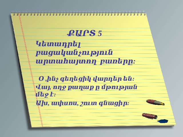   ՔԱՐՏ 5 Կետադրել բացականչություն արտահայտող բառերը:  Օ ,ինչ գեղեցիկ վարդեր են: Վայ, ողջ քաղաք ը մթության մեջ է: Ախ, ափսոս, շուտ գնացիր:   