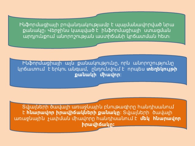 Ինֆորմացիայի բովանդակությամբ է պայմանավորված նրա քանակը։ Վերջինս կապված է ինֆորմացիայի ստացման արդյունքում անորոշության աստիճանի կրճատման հետ։ Ինֆորմացիայի այն քանակությունը, որն անորոշությունը կրճատում է երկու անգամ, ընդունվում է որպես  տեղեկույթի քանակի միավոր : Տվյալների ծավալի առաջնային բնութագիրը հանդիսանում է  հնարավոր իրավիճակների քանակը : Տվյալների ծավալի առաջնային չափման միավորը հանդիսանում է   մեկ հնարավոր իրավիճակը: 