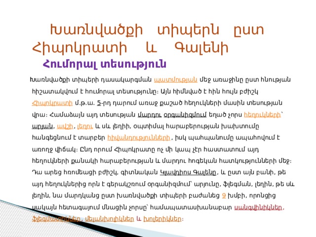  Խառնվածքի տիպերն ըստ Հիպոկրատի և Գալենի  Հումորալ տեսություն  Խառնվածքի տիպերի դասակարգման  պատմության  մեջ առաջինը ըստ հնության հիշատակվում է հումորալ տեսությունը։ Այն հիմնված է հին հույն բժիշկ  Հիպոկրատի  մ.թ.ա.  5 -րդ դարում առաջ քաշած հեղուկների մասին տեսության վրա։ Համաձայն այդ տեսության  մարդու   օրգանիզմում  եղած չորս  հեղուկների ՝  արյան ,  ավշի ,  լեղու  և սև լեղիի, օպտիմալ հարաբերության խախտումը հանգեցնում է տարբեր  հիվանդությունների , իսկ պահպանումը ապահովում է առողջ վիճակ։ Ընդ որում Հիպոկրատը ոչ մի կապ չէր հաստատում այդ հեղուկների քանակի հարաբերության և մարդու հոգեկան հատկությունների մեջ։ Դա արեց հռոմեացի բժիշկ, գիտնական  Կլավդիոս Գալենը , և ըստ այն բանի, թե այդ հեղուկներից որն է գերակշռում օրգանիզմում՝ արյունը, ֆլեգման, լեղին, թե սև լեղին, նա մարդկանց ըստ խառնվածքի տիպերի բաժանեց  9  խմբի, որոնցից սակայն հետագայում մնացին չորսը՝ համապատասխանաբար   սանգվինիկներ ,  ֆլեգմատիկներ ,  մելանխոլիկներ  և  խոլերիկներ ։ 