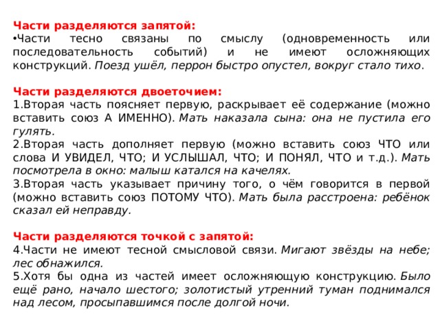 Части разделяются запятой: Части тесно связаны по смыслу (одновременность или последовательность событий) и не имеют осложняющих конструкций.  Поезд ушёл, перрон быстро опустел, вокруг стало тихо . Части разделяются двоеточием: Вторая часть поясняет первую, раскрывает её содержание (можно вставить союз А ИМЕННО).  Мать наказала сына: она не пустила его гулять. Вторая часть дополняет первую (можно вставить союз ЧТО или слова И УВИДЕЛ, ЧТО; И УСЛЫШАЛ, ЧТО; И ПОНЯЛ, ЧТО и т.д.).  Мать посмотрела в окно: малыш катался на качелях. Вторая часть указывает причину того, о чём говорится в первой (можно вставить союз ПОТОМУ ЧТО).  Мать была расстроена: ребёнок сказал ей неправду. Части разделяются точкой с запятой: Части не имеют тесной смысловой связи.  Мигают звёзды на небе; лес обнажился. Хотя бы одна из частей имеет осложняющую конструкцию.  Было ещё рано, начало шестого; золотистый утренний туман поднимался над лесом, просыпавшимся после долгой ночи. 