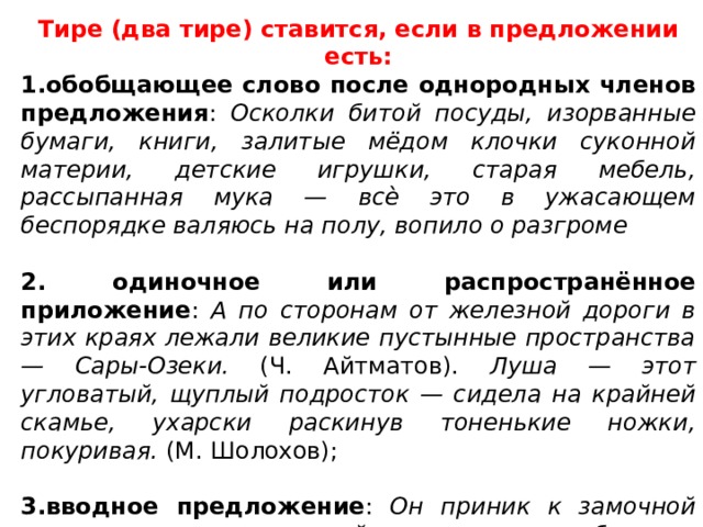 Тире (два тире) ставится, если в предложении есть: 1.обобщающее слово после однородных членов предложения : Осколки битой посуды, изорванные бумаги, книги, залитые мёдом клочки суконной материи, детские игрушки, старая мебель, рассыпанная мука — всѐ это в ужасающем беспорядке валяюсь на полу, вопило о разгроме  2. одиночное или распространённое приложение : А по сторонам от железной дороги в этих краях лежали великие пустынные пространства — Сары-Озеки. (Ч. Айтматов). Луша — этот угловатый, щуплый подросток — сидела на крайней скамье, ухарски раскинув тоненькие ножки, покуривая. (М. Шолохов); 3.вводное предложение : Он приник к замочной скважине — ключа в ней, к счастью, не было — увидел свет, край туалетного женского стола, потом что-то белое, вдруг вставшее и всѐ закрывшее. (И. Бунин) 