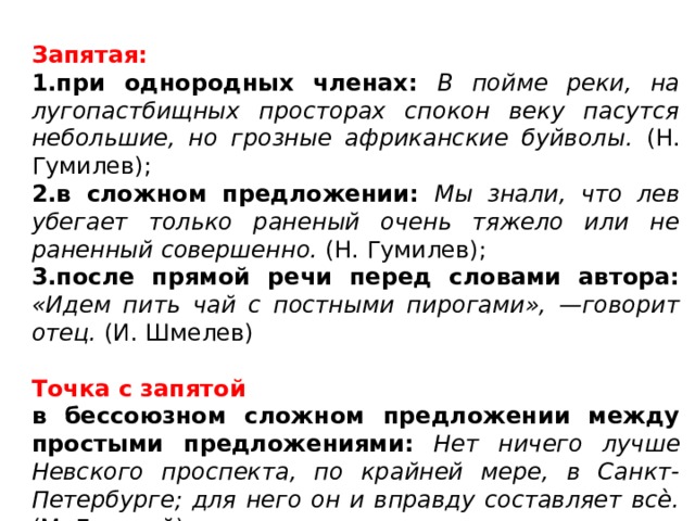 Запятая: 1.при однородных членах: В пойме реки, на лугопастбищных просторах спокон веку пасутся небольшие, но грозные африканские буйволы. (Н. Гумилев); 2.в сложном предложении: Мы знали, что лев убегает только раненый очень тяжело или не раненный совершенно. (Н. Гумилев); 3.после прямой речи перед словами автора: «Идем пить чай с постными пирогами», —говорит отец. (И. Шмелев) Точка с запятой в бессоюзном сложном предложении между простыми предложениями:  Нет ничего лучше Невского проспекта, по крайней мере, в Санкт-Петербурге; для него он и вправду составляет всѐ. (М. Горький) 