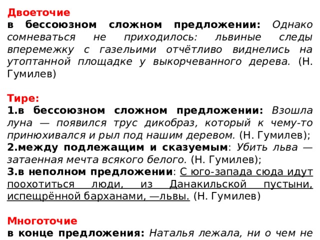 Двоеточие в бессоюзном сложном предложении: Однако сомневаться не приходилось: львиные следы вперемежку с газельими отчётливо виднелись на утоптанной площадке у выкорчеванного дерева. (Н. Гумилев) Тире: 1.в бессоюзном сложном предложении:  Взошла луна — появился трус дикобраз, который к чему-то принюхивался и рыл под нашим деревом. (Н. Гумилев); 2.между подлежащим и сказуемым : Убить льва — затаенная мечта всякого белого. (Н. Гумилев); 3.в неполном предложении : С юго-запада сюда идут поохотиться люди, из Данакильской пустыни, испещрённой барханами, —львы. (Н. Гумилев) Многоточие в конце предложения: Наталья лежала, ни о чем не думая, раздавленная неизъяснимой тоской… (М. Шолохов) 