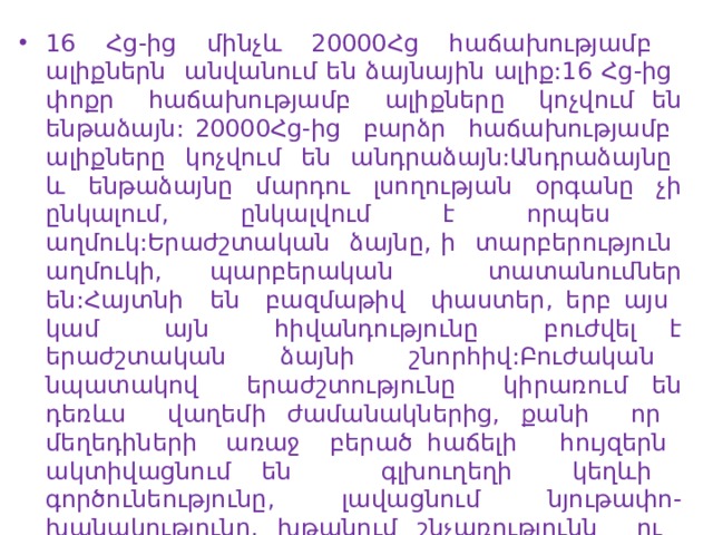 16 Հց-ից մինչև 20000Հց հաճախությամբ ալիքներն անվանում են ձայնային ալիք:16 Հց-ից փոքր հաճախությամբ ալիքները կոչվում են ենթաձայն: 20000Հց-ից բարձր հաճախությամբ ալիքները կոչվում են անդրաձայն:Անդրաձայնը և ենթաձայնը մարդու լսողության օրգանը չի ընկալում, ընկալվում է որպես աղմուկ:Երաժշտական ձայնը, ի տարբերություն աղմուկի, պարբերական տատանումներ են:Հայտնի են բազմաթիվ փաստեր, երբ այս կամ այն հիվանդությունը բուժվել է երաժշտական ձայնի շնորհիվ:Բուժական նպատակով երաժշտությունը կիրառում են դեռևս վաղեմի ժամանակներից, քանի որ մեղեդիների առաջ բերած հաճելի հույզերն ակտիվացնում են գլխուղեղի կեղևի գործունեությունը, լավացնում նյութափո-խանակությունը, խթանում շնչառությունն ու արյան շրջանառությունը: Երաժշտության բուժական ազդե-ցությունն առաջինը բացատրել է Պյութագորասը: 