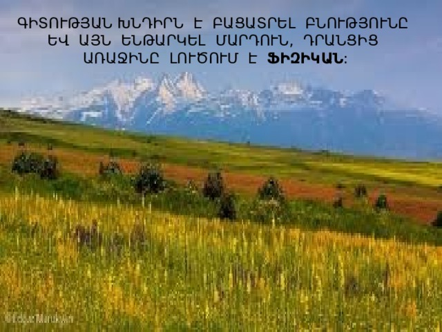 ԳԻՏՈՒԹՅԱՆ ԽՆԴԻՐՆ Է ԲԱՑԱՏՐԵԼ ԲՆՈՒԹՅՈՒՆԸ ԵՎ ԱՅՆ ԵՆԹԱՐԿԵԼ ՄԱՐԴՈՒՆ, ԴՐԱՆՑԻՑ ԱՌԱՋԻՆԸ ԼՈՒԾՈՒՄ Է ՖԻԶԻԿԱՆ : 