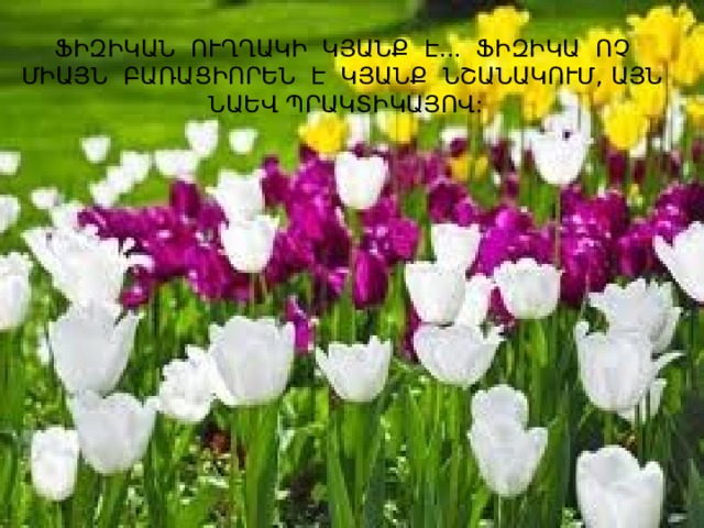 ՖԻԶԻԿԱՆ ՈՒՂՂԱԿԻ ԿՅԱՆՔ Է... ՖԻԶԻԿԱ ՈՉ ՄԻԱՅՆ ԲԱՌԱՑԻՈՐԵՆ Է ԿՅԱՆՔ ՆՇԱՆԱԿՈՒՄ, ԱՅՆ ՆԱԵՎ ՊՐԱԿՏԻԿԱՅՈՎ: 