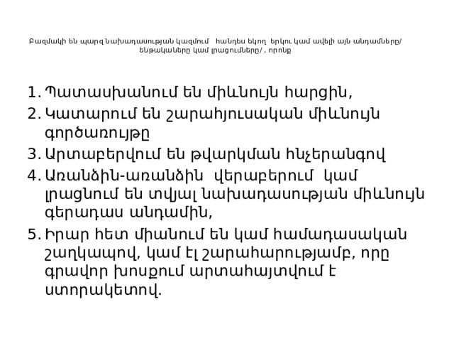 Բազմակի են պարզ նախադասության կազմում հանդես եկող երկու կամ ավելի այն անդամները/ ենթակաները կամ լրացումները/ , որոնք   Պատասխանում են միևնույն հարցին, Կատարում են շարահյուսական միևնույն գործառույթը Արտաբերվում են թվարկման հնչերանգով Առանձին-առանձին վերաբերում կամ լրացնում են տվյալ նախադասության միևնույն գերադաս անդամին, Իրար հետ միանում են կամ համադասական շաղկապով, կամ էլ շարահարությամբ, որը գրավոր խոսքում արտահայտվում է ստորակետով. 