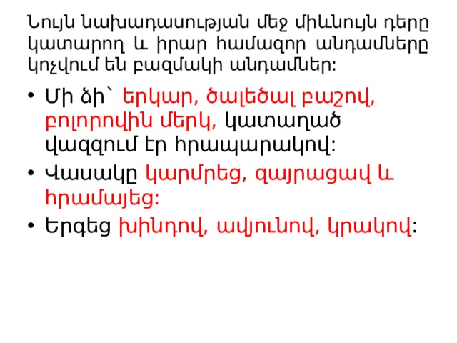 Նույն նախադասության մեջ միևնույն դերը կատարող և իրար համազոր անդամները կոչվում են բազմակի անդամներ: Մի ձի` երկար, ծալեծալ բաշով, բոլորովին մերկ, կատաղած վազզում էր հրապարակով: Վասակը կարմրեց, զայրացավ և հրամայեց: Երգեց խինդով, ավյունով, կրակով : 