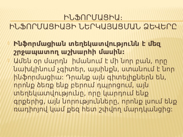 ԻՆՖՈՐՄԱՑԻԱ։  ԻՆՖՈՐՄԱՑԻԱՅԻ ՆԵՐԿԱՅԱՑՄԱՆ ՁԵՎԵՐԸ Ինֆորմացիան տեղեկատվությունն է մեզ շրջապատող աշխարհի մասին: Ամեն օր մարդն իմանում է մի նոր բան, որը նախկինում չգիտեր, այսինքն, ստանում է նոր ինֆորմացիա: Դրանք այն գիտելիքներն են, որոնք ձեռք ենք բերում դպրոցում, այն տեղեկատվությունը, որը կարդում ենք գրքերից, այն նորությունները, որոնք լսում ենք ռադիոյով կամ քեզ հետ շփվող մարդկանցից: 