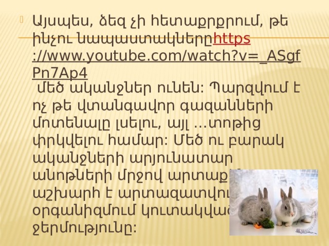 Այսպես, ձեզ չի հետաքրքրում, թե ինչու նապաստակները https ://www.youtube.com/watch?v=_ASgfPn7Ap4 մեծ ականջներ ունեն: Պարզվում է ոչ թե վտանգավոր գազանների մոտենալը լսելու, այլ …տոթից փրկվելու համար: Մեծ ու բարակ ականջների արյունատար անոթների մրջով արտաքին աշխարհ է արտազատվում օրգանիզմում կուտակված ավելորդ ջերմությունը: 