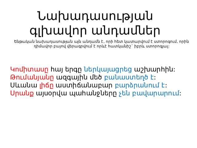 Նախադասության գլխավոր անդամներ Ենթական նախադասության այն անդամն է, որի հետ կատարվում է ստորոգում, որին դիմավոր բայով վերագրվում է որևէ հատկանիշ` իբրև ստորոգյալ: Կոմիտասը հայ երգը ներկայացրեց աշխարհին: Թումանյանը ազգային մեծ բանաստեղծ է : Սևանա լիճը աստիճանաբար բարձրանում է : Սրանք այսօրվա պահանջները չեն բավարարում : 
