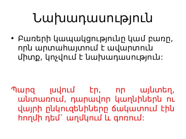 Նախադասություն Բառերի կապակցությունը կամ բառը, որն արտահայտում է ավարտուն միտք, կոչվում է նախադասություն: Պարզ լսվում էր, որ այնտեղ, անտառում, դարավոր կաղնիներն ու վայրի ընկուզենիները ճակատում էին հողմի դեմ` աղմկում և գոռում: 