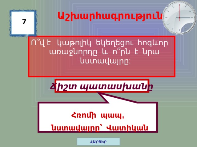  Հռոմի պապ,   նստավայրը՝ Վատիկան Աշխարհագրություն 7 Ո ՞ վ է կաթոլիկ եկեղեցու հոգևոր առաջնորդը և ո ՞ րն է նրա նստավայրը: Ճիշտ պատասխանը ՀԱՐՑԵՐ 