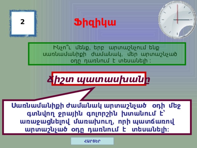 Սառնամանիքի ժամանակ արտաշնչած օդի մեջ գտնվող ջրային գոլորշին խտանում է՝ առաջացնելով մառախուղ, որի պատճառով արտաշնչած օդը դառնում է տեսանելի: Ֆիզիկա 2 Ինչո ՞ ւ մենք, երբ արտաշնչում ենք սառնամանիքի ժամանակ, մեր արտաշնչած օդը դառնում է տեսանելի : Ճիշտ պատասխանը ՀԱՐՑԵՐ 