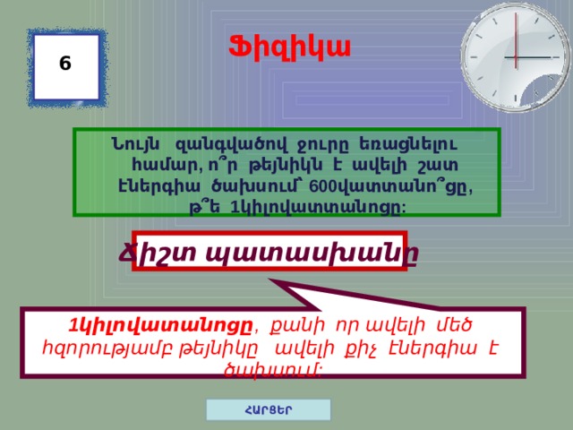 1կիլովատանոցը , քանի որ ավելի մեծ հզորությամբ թեյնիկը ավելի քիչ էներգիա է ծախսում: Ֆիզիկա 6 Նույն զանգվածով ջուրը եռացնելու համար, ո ՞ ր թեյնիկն է ավելի շատ էներգիա ծախսում՝ 600վատտանո ՞ ցը, թ ՞ ե 1կիլովատտանոցը: Ճիշտ պատասխանը ՀԱՐՑԵՐ 