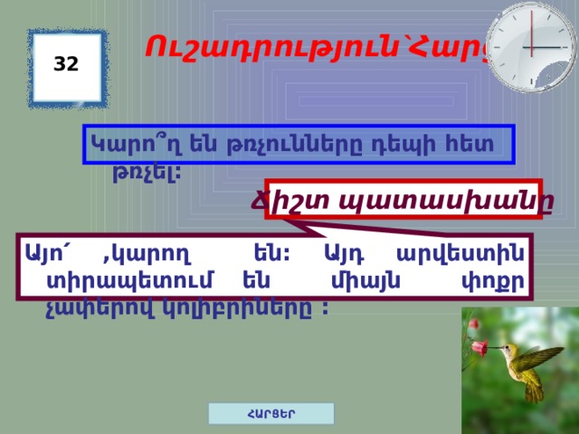 Այո՛ ,կարող են: Այդ արվեստին տիրապետում են միայն փոքր չափերով կոլիբրիները :  Ուշադրություն`Հարց 32 Կարո ՞ղ են թռչունները դեպի հետ թռչել: Ճիշտ պատասխանը ՀԱՐՑԵՐ 