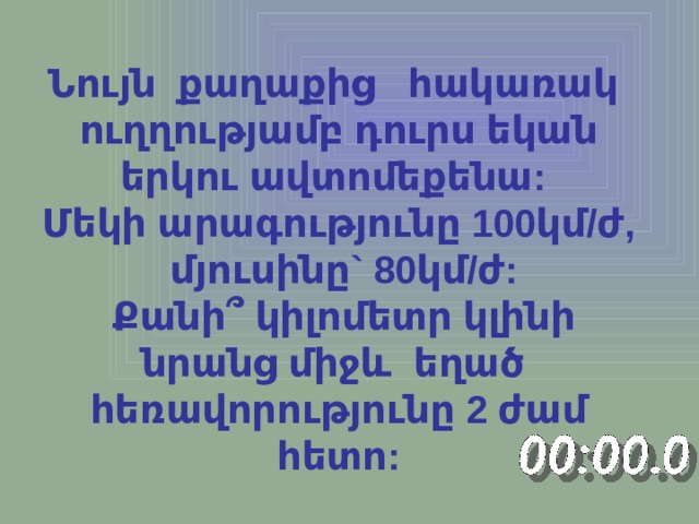 Նույն քաղաքից հակառակ ուղղությամբ դուրս եկան երկու ավտոմեքենա: Մեկի արագությունը 100կմ/ժ,  մյուսինը` 80կմ/ժ:  Քանի ՞ կիլոմետր կլինի նրանց միջև եղած հեռավորությունը 2 ժամ հետո: 