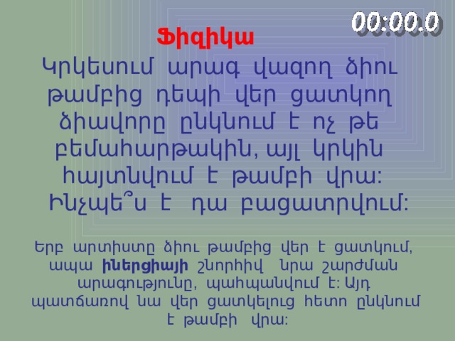 Ֆիզիկա Կրկեսում արագ վազող ձիու թամբից դեպի վեր ցատկող ձիավորը ընկնում է ոչ թե բեմահարթակին, այլ կրկին հայտնվում է թամբի վրա:  Ինչպե ՞ ս է դա բացատրվում: Երբ արտիստը ձիու թամբից վեր է ցատկում, ապա իներցիայի շնորհիվ նրա շարժման արագությունը, պահպանվում է: Այդ պատճառով նա վեր ցատկելուց հետո ընկնում է թամբի վրա: 