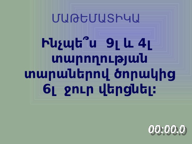 ՄԱԹԵՄԱՏԻԿԱ Ինչպե ՞ ս 9լ և 4լ տարողության տարաներով ծորակից 6լ ջուր վերցնել: 