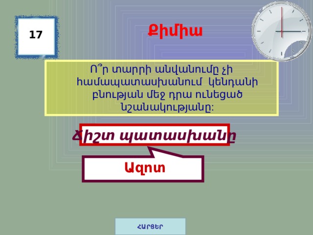  Ազոտ Քիմիա 17 Ո ՞ ր տարրի անվանումը չի համապատասխանում կենդանի բնության մեջ դրա ունեցած նշանակությանը: Ճիշտ պատասխանը ՀԱՐՑԵՐ 