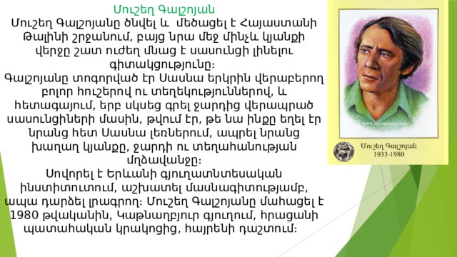 Մուշեղ Գալշոյան  Մուշեղ Գալշոյանը ծնվել և մեծացել է Հայաստանի Թալինի շրջանում, բայց նրա մեջ մինչև կյանքի վերջը շատ ուժեղ մնաց է սասունցի լինելու գիտակցությունը։  Գալշոյանը տոգորված էր Սասնա երկրին վերաբերող բոլոր հուշերով ու տեղեկություններով, և հետագայում, երբ սկսեց գրել ջարդից վերապրած սասունցիների մասին, թվում էր, թե նա ինքը եղել էր նրանց հետ Սասնա լեռներում, ապրել նրանց խաղաղ կյանքը, ջարդի ու տեղահանության մղձավանջը։  Սովորել է Երևանի գյուղատնտեսական ինստիտուտում, աշխատել մասնագիտությամբ, ապա դարձել լրագրող։ Մուշեղ Գալշոյանը մահացել է 1980 թվականին, Կաթնաղբյուր գյուղում, հրացանի պատահական կրակոցից, հայրենի դաշտում։ 