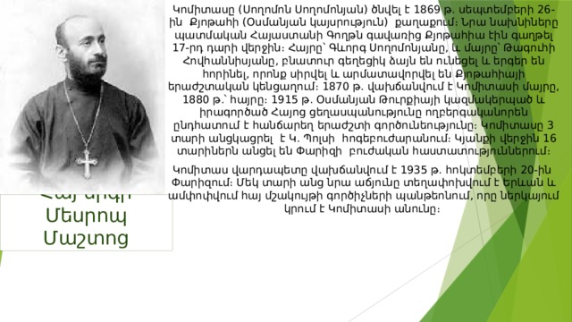 Կոմիտասը (Սողոմոն Սողոմոնյան) ծնվել է 1869 թ. սեպտեմբերի 26-ին Քյոթահի (Օսմանյան կայսրություն) քաղաքում։ Նրա նախնիները պատմական Հայաստանի Գողթն գավառից Քյոթահիա էին գաղթել 17-րդ դարի վերջին։ Հայրը՝ Գևորգ Սողոմոնյանը, և մայրը՝ Թագուհի Հովհաննիսյանը, բնատուր գեղեցիկ ձայն են ունեցել և երգեր են հորինել, որոնք սիրվել և արմատավորվել են Քյոթահիայի երաժշտական կենցաղում։ 1870 թ. վախճանվում է Կոմիտասի մայրը, 1880 թ.՝ հայրը։ 1915 թ. Օսմանյան Թուրքիայի կազմակերպած և իրագործած Հայոց ցեղասպանությունը ողբերգականորեն ընդհատում է հանճարեղ երաժշտի գործունեությունը։ Կոմիտասը 3 տարի անցկացրել է Կ. Պոլսի հոգեբուժարանում։ Կյանքի վերջին 16 տարիներն անցել են Փարիզի բուժական հաստատություններում։ Կոմիտաս վարդապետը վախճանվում է 1935 թ. հոկտեմբերի 20-ին Փարիզում։ Մեկ տարի անց նրա աճյունը տեղափոխվում է Երևան և ամփոփվում հայ մշակույթի գործիչների պանթեոնում, որը ներկայում կրում է Կոմիտասի անունը։ Հայ երգի Մեսրոպ Մաշտոց 