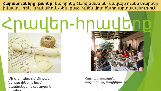 Հարանունները   բառեր են, որոնք ձևով նման են, սակայն ունեն տարբեր իմաստ, թեև նույնահունչ չեն, բայց ունեն մոտ հնչող արտասանություն։ Հրավեր-հրավերք  Հյուրասիրություն, ճաշկերույթ, հացկերույթ: Մի տեղ գնալու՝ մի բանի ներկա լինելու կամ մասնակցելու առաջարկ՝ խնդիրք: 