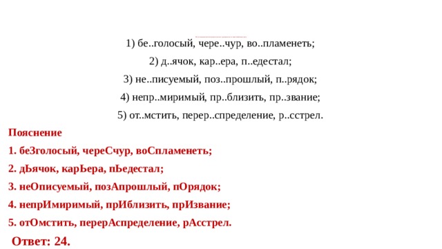 13. Укажите варианты ответов, в которых во всех словах одного ряда пропущена одна и та же буква. Запишите номера ответов.   1) бе..го­ло­сый, чере..чур, во..пла­ме­неть; 2) д..ячок, кар..ера, п..еде­стал; 3) не..пи­су­е­мый, поз..про­шлый, п..рядок; 4) непр..ми­ри­мый, пр..бли­зить, пр..зва­ние; 5) от..мстить, перер..спре­де­ле­ние, р..сстрел. По­яс­не­ние 1. беЗ­го­ло­сый, че­ре­С­чур, воС­пла­ме­неть; 2. дЬя­чок, ка­рЬе­ра, пЬе­де­стал; 3. не­Опи­су­е­мый, по­зА­про­шлый, пО­ря­док; 4. не­прИ­ми­ри­мый, прИ­бли­зить, прИ­зва­ние; 5. отО­мстить, пе­ре­рАс­пре­де­ле­ние, рАс­стрел.   Ответ: 24. 