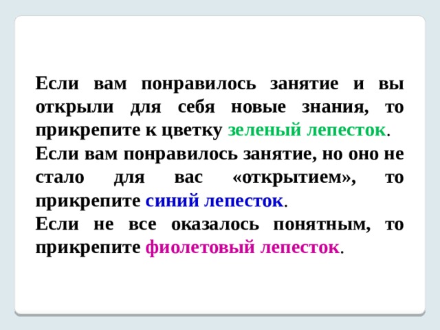 Если вам понравилось занятие и вы открыли для себя новые знания, то прикрепите к цветку  зеленый лепесток . Если вам понравилось занятие, но оно не стало для вас «открытием», то прикрепите синий лепесток . Если не все оказалось понятным, то прикрепите  фиолетовый лепесток . 