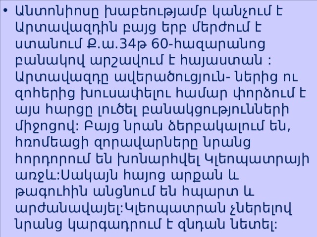 Անտոնիոսը խաբեությամբ կանչում է Արտավազդին բայց երբ մերժում է ստանում Ք.ա.34թ 60-հազարանոց բանակով արշավում է հայաստան : Արտավազդը ավերածուցյուն- ներից ու զոհերից խուսափելու համար փորձում է այս հարցը լուծել բանակցությունների միջոցով: Բայց նրան ձերբակալում են, հռոմեացի զորավարները նրանց հորդորում են խոնարհվել Կլեոպատրայի առջև:Սակայն հայոց արքան և թագուհին անցնում են հպարտ և արժանավայել:Կլեոպատրան չներելով նրանց կարգադրում է զնդան նետել: 