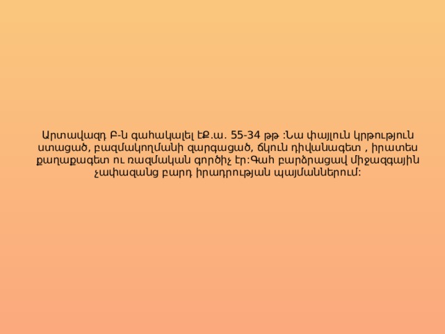 Արտավազդ Բ-ն գահակալել էՔ.ա. 55-34 թթ :Նա փայլուն կրթություն ստացած, բազմակողմանի զարգացած, ճկուն դիվանագետ , իրատես քաղաքագետ ու ռազմական գործիչ էր:Գահ բարձրացավ միջազգային չափազանց բարդ իրադրության պայմաններում: 