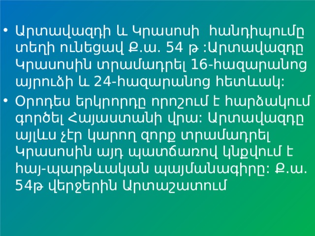 Արտավազդի և Կրասոսի հանդիպումը տեղի ունեցավ Ք.ա. 54 թ :Արտավազդը Կրասոսին տրամադրել 16-հազարանոց այրուձի և 24-հազարանոց հետևակ: Օրոդես երկրորդը որոշում է հարձակում գործել Հայաստանի վրա: Արտավազդը այլևս չէր կարող զորք տրամադրել Կրասոսին այդ պատճառով կնքվում է հայ-պարթևական պայմանագիրը: Ք.ա. 54թ վերջերին Արտաշատում 