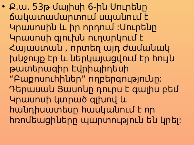 Ք.ա. 53թ մայիսի 6-ին Սուրենը ճակատամարտում սպանում է Կրասոսին և իր որդում :Սուրենը Կրասոսի գլուխն ուղարկում է Հայաստան , որտեղ այդ ժամանակ խնջույք էր և ներկայացվում էր հույն թատերագիր Էվրիպիդեսի “Բաքոսուհիներ” ողբերգությունը: Դերասան Յասոնը դուրս է գալիս բեմ Կրասոսի կտրած գլխով և հանդիսատեսը հասկանում է որ հռոմեացիները պարտություն են կրել: 