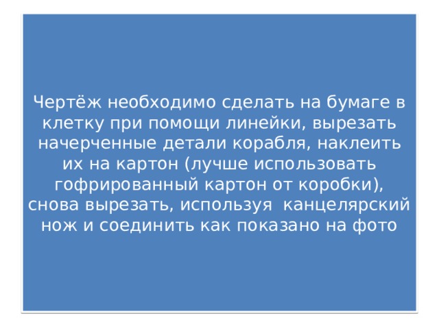 Чертёж необходимо сделать на бумаге в клетку при помощи линейки, вырезать начерченные детали корабля, наклеить их на картон (лучше использовать гофрированный картон от коробки), снова вырезать, используя канцелярский нож и соединить как показано на фото 
