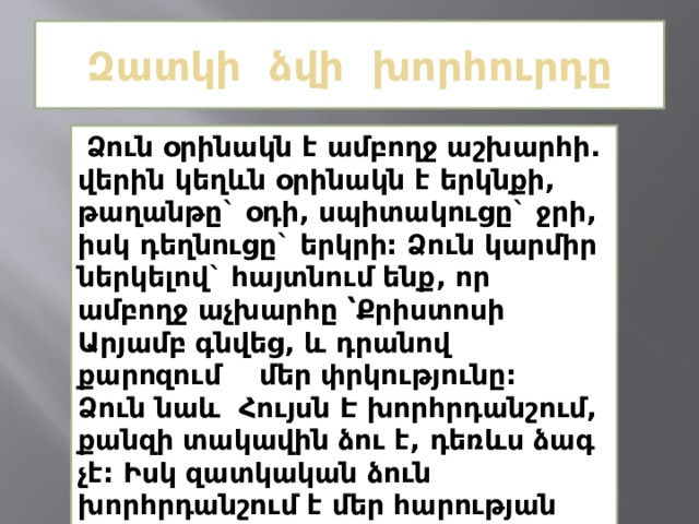 Զատկի ձվի խորհուրդը   Ձուն օրինակն է ամբողջ աշխարհի. վերին կեղևն օրինակն է երկնքի, թաղանթը` օդի, սպիտակուցը` ջրի, իսկ դեղնուցը` երկրի: Ձուն կարմիր ներկելով` հայտնում ենք, որ ամբողջ աչխարհը ՝Քրիստոսի Արյամբ գնվեց, և դրանով քարոզում մեր փրկությունը: Ձուն նաև Հույսն Է խորհրդանշում, քանզի տակավին ձու է, դեռևս ձագ չէ: Իսկ զատկական ձուն խորհրդանշում է մեր հարության հույսր: 