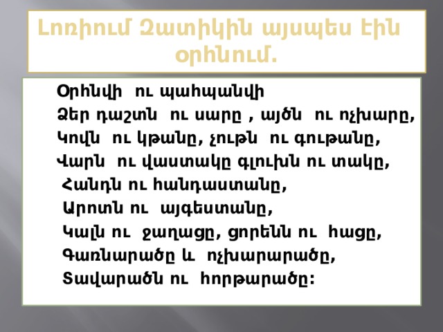  Լոռիում Զատիկին այսպես էին օրհնում.    Օրհնվի ու պահպանվի  Ձեր դաշտն ու սարը , այծն ու ոչխարը,  Կովն ու կթանը, չութն ու գութանը,  Վարն ու վաստակը գլուխն ու տակը,  Հանդն ու հանդաստանը,  Արոտն ու այգեստանը,  Կալն ու ջաղացը, ցորենն ու հացը,  Գառնարածը և ոչխարարածը,  Տավարածն ու հորթարածը:  